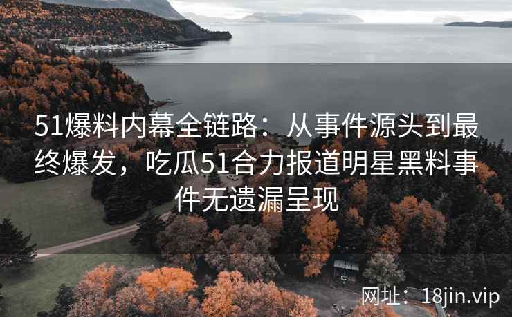 51爆料内幕全链路：从事件源头到最终爆发，吃瓜51合力报道明星黑料事件无遗漏呈现