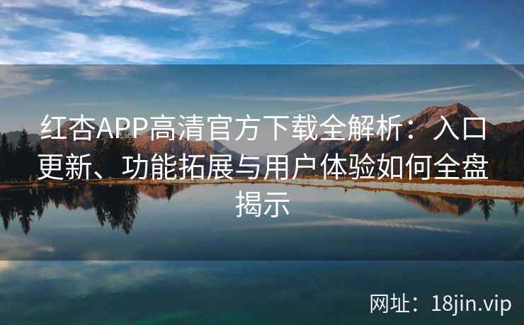 红杏APP高清官方下载全解析：入口更新、功能拓展与用户体验如何全盘揭示
