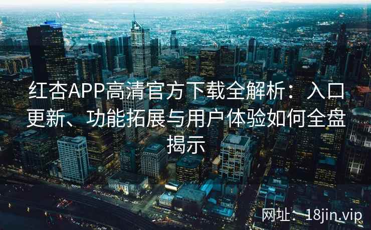 红杏APP高清官方下载全解析：入口更新、功能拓展与用户体验如何全盘揭示