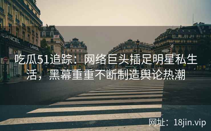 吃瓜51追踪：网络巨头插足明星私生活，黑幕重重不断制造舆论热潮