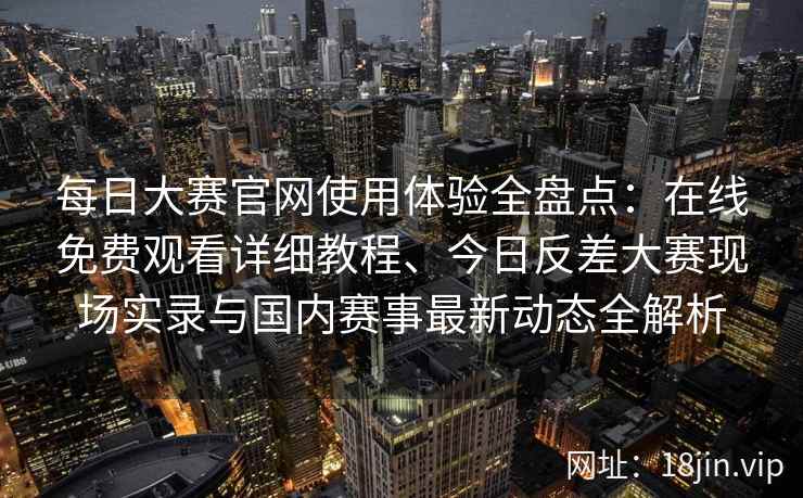 每日大赛官网使用体验全盘点：在线免费观看详细教程、今日反差大赛现场实录与国内赛事最新动态全解析