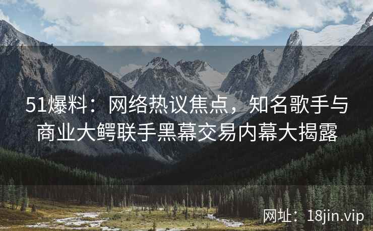 51爆料：网络热议焦点，知名歌手与商业大鳄联手黑幕交易内幕大揭露