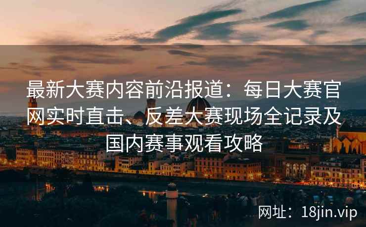 最新大赛内容前沿报道：每日大赛官网实时直击、反差大赛现场全记录及国内赛事观看攻略
