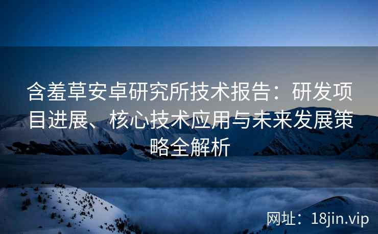 含羞草安卓研究所技术报告：研发项目进展、核心技术应用与未来发展策略全解析