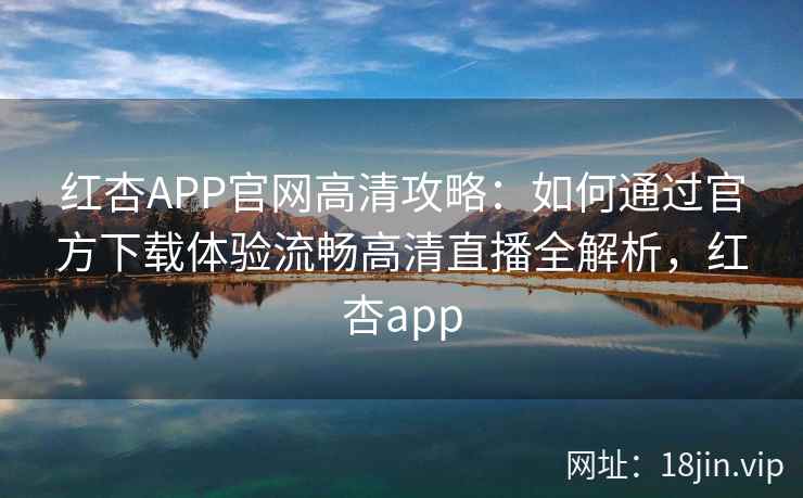 红杏APP官网高清攻略：如何通过官方下载体验流畅高清直播全解析，红杏app
