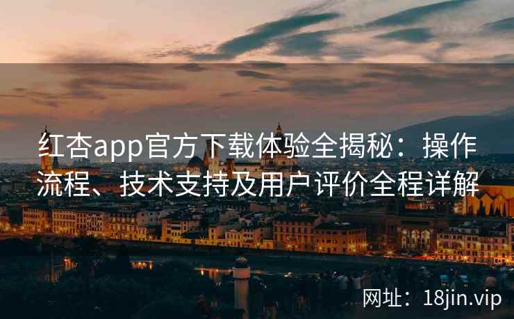 红杏app官方下载体验全揭秘：操作流程、技术支持及用户评价全程详解
