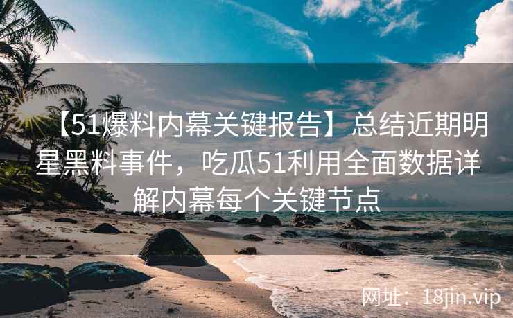 【51爆料内幕关键报告】总结近期明星黑料事件，吃瓜51利用全面数据详解内幕每个关键节点