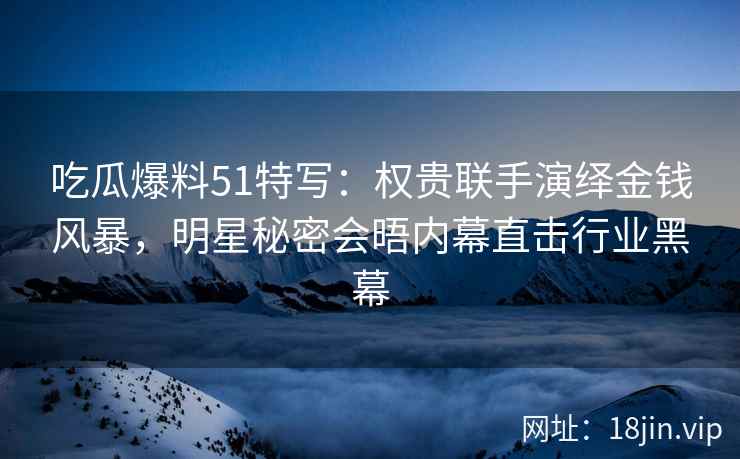 吃瓜爆料51特写：权贵联手演绎金钱风暴，明星秘密会晤内幕直击行业黑幕
