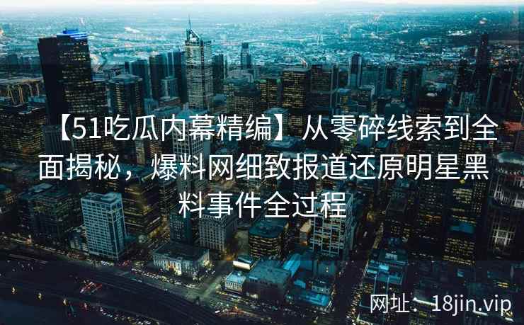 【51吃瓜内幕精编】从零碎线索到全面揭秘，爆料网细致报道还原明星黑料事件全过程