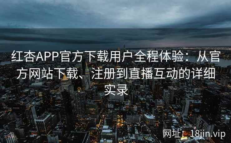 红杏APP官方下载用户全程体验：从官方网站下载、注册到直播互动的详细实录