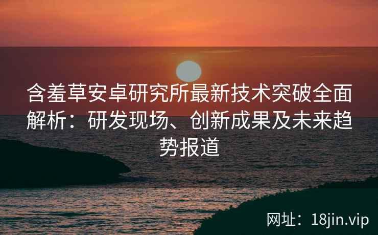 含羞草安卓研究所最新技术突破全面解析：研发现场、创新成果及未来趋势报道