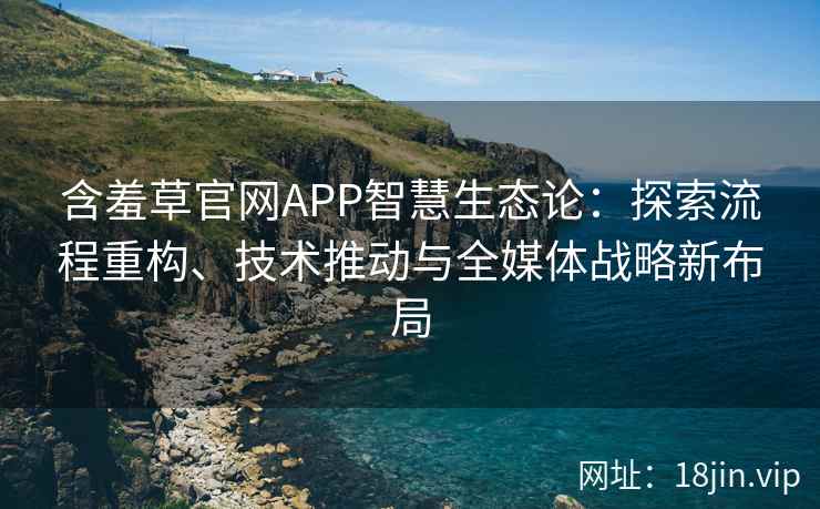含羞草官网APP智慧生态论：探索流程重构、技术推动与全媒体战略新布局