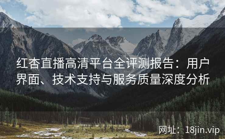 红杏直播高清平台全评测报告：用户界面、技术支持与服务质量深度分析