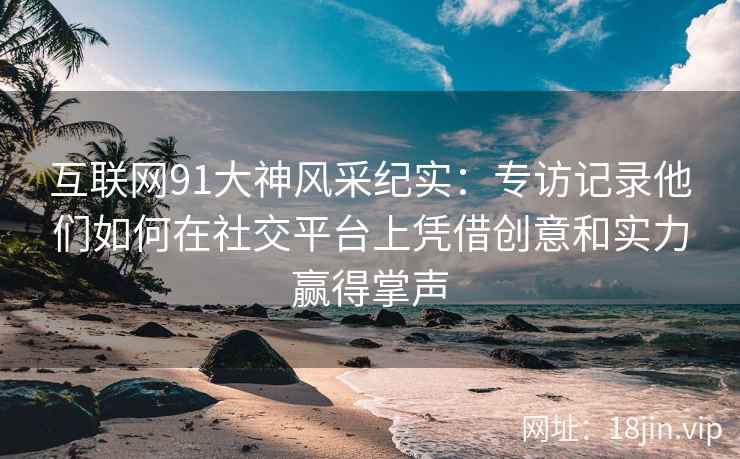 互联网91大神风采纪实：专访记录他们如何在社交平台上凭借创意和实力赢得掌声