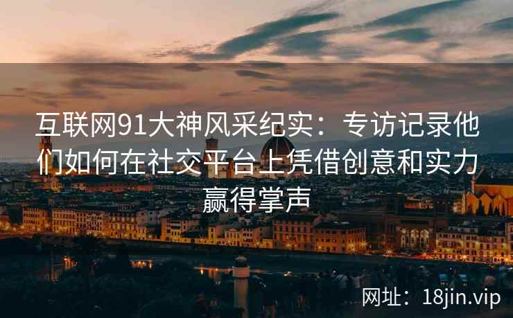互联网91大神风采纪实：专访记录他们如何在社交平台上凭借创意和实力赢得掌声