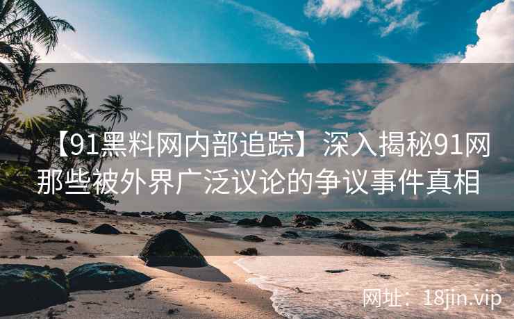 【91黑料网内部追踪】深入揭秘91网那些被外界广泛议论的争议事件真相