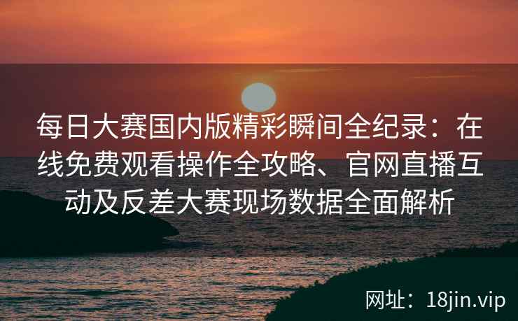每日大赛国内版精彩瞬间全纪录：在线免费观看操作全攻略、官网直播互动及反差大赛现场数据全面解析