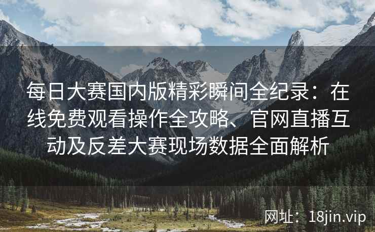 每日大赛国内版精彩瞬间全纪录：在线免费观看操作全攻略、官网直播互动及反差大赛现场数据全面解析