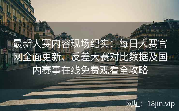 最新大赛内容现场纪实：每日大赛官网全面更新、反差大赛对比数据及国内赛事在线免费观看全攻略