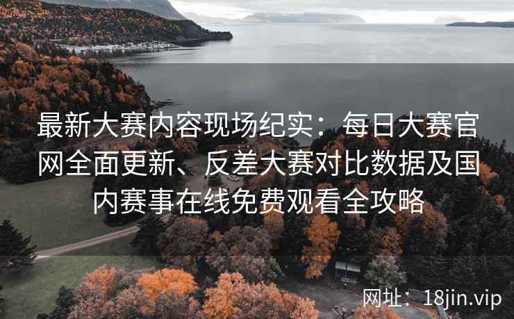 最新大赛内容现场纪实：每日大赛官网全面更新、反差大赛对比数据及国内赛事在线免费观看全攻略