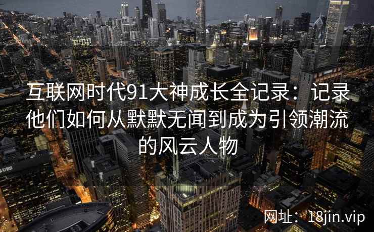 互联网时代91大神成长全记录：记录他们如何从默默无闻到成为引领潮流的风云人物