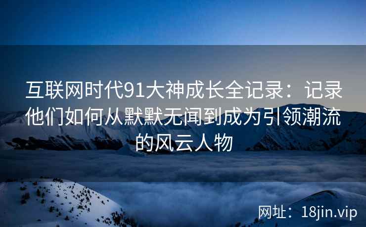 互联网时代91大神成长全记录：记录他们如何从默默无闻到成为引领潮流的风云人物