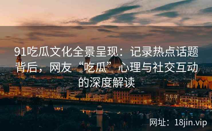 91吃瓜文化全景呈现：记录热点话题背后，网友“吃瓜”心理与社交互动的深度解读