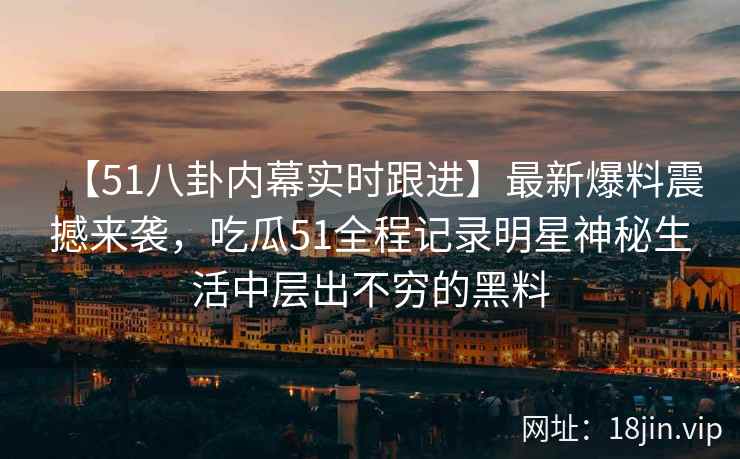 【51八卦内幕实时跟进】最新爆料震撼来袭，吃瓜51全程记录明星神秘生活中层出不穷的黑料