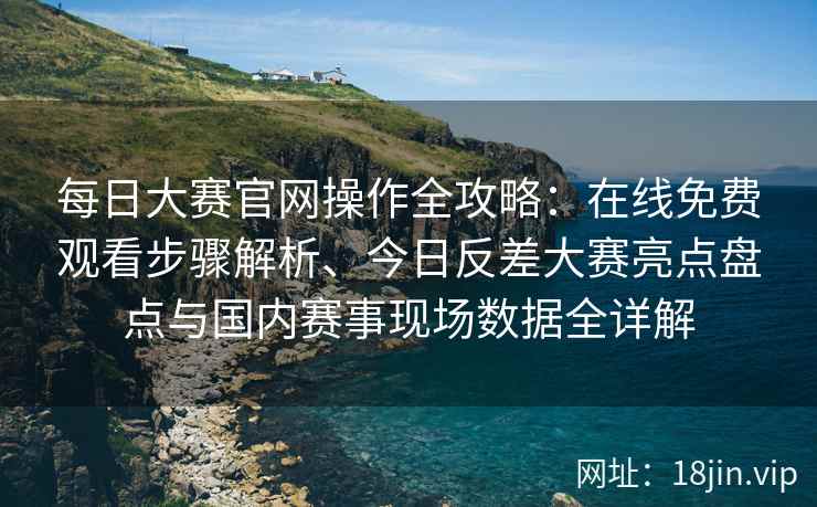 每日大赛官网操作全攻略：在线免费观看步骤解析、今日反差大赛亮点盘点与国内赛事现场数据全详解