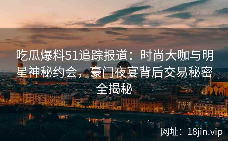 吃瓜爆料51追踪报道：时尚大咖与明星神秘约会，豪门夜宴背后交易秘密全揭秘