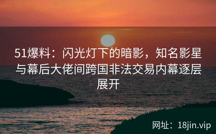 51爆料：闪光灯下的暗影，知名影星与幕后大佬间跨国非法交易内幕逐层展开