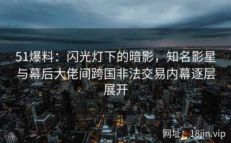 51爆料：闪光灯下的暗影，知名影星与幕后大佬间跨国非法交易内幕逐层展开