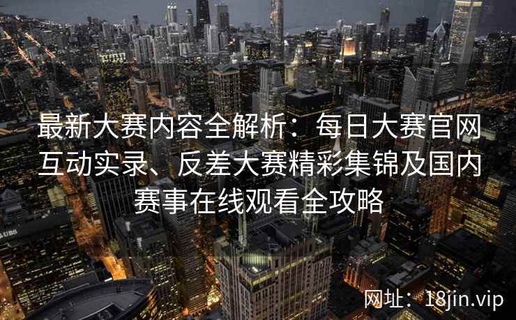 最新大赛内容全解析：每日大赛官网互动实录、反差大赛精彩集锦及国内赛事在线观看全攻略