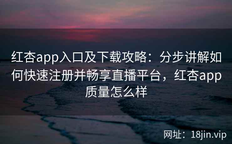 红杏app入口及下载攻略：分步讲解如何快速注册并畅享直播平台，红杏app质量怎么样