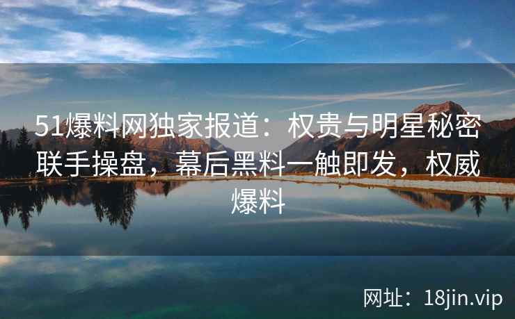 51爆料网独家报道：权贵与明星秘密联手操盘，幕后黑料一触即发，权威爆料