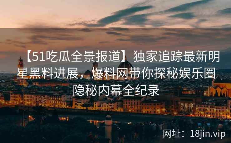 【51吃瓜全景报道】独家追踪最新明星黑料进展，爆料网带你探秘娱乐圈隐秘内幕全纪录