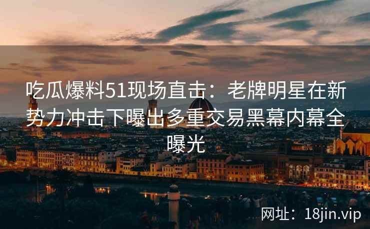 吃瓜爆料51现场直击：老牌明星在新势力冲击下曝出多重交易黑幕内幕全曝光