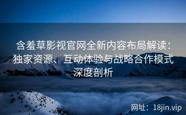含羞草影视官网全新内容布局解读：独家资源、互动体验与战略合作模式深度剖析