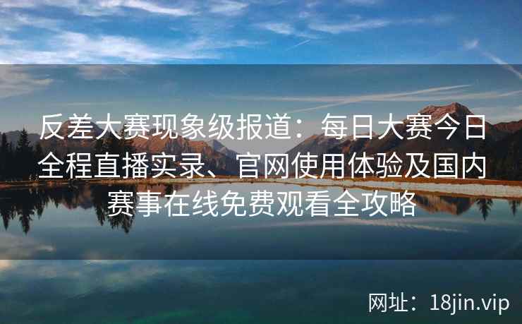 反差大赛现象级报道：每日大赛今日全程直播实录、官网使用体验及国内赛事在线免费观看全攻略