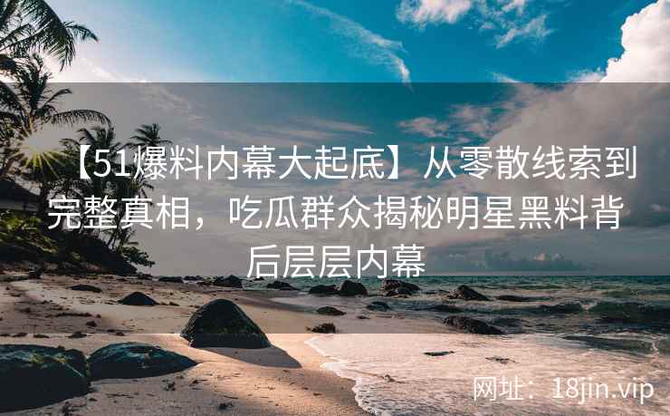 【51爆料内幕大起底】从零散线索到完整真相，吃瓜群众揭秘明星黑料背后层层内幕