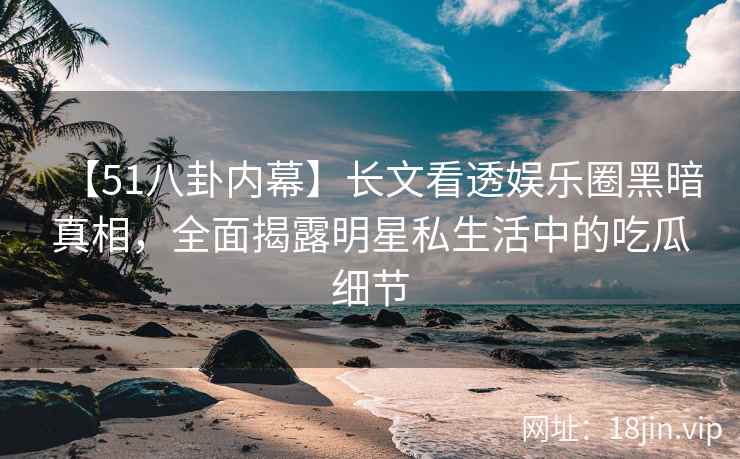 【51八卦内幕】长文看透娱乐圈黑暗真相，全面揭露明星私生活中的吃瓜细节