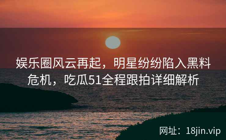 娱乐圈风云再起，明星纷纷陷入黑料危机，吃瓜51全程跟拍详细解析